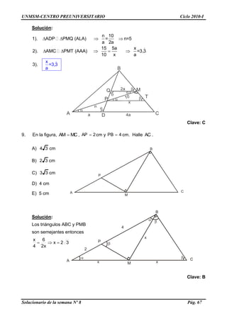 UNMSM-CENTRO PREUNIVERSITARIO Ciclo 2010-I
Solucionario de la semana Nº 8 Pág. 67
A
B
C
M
P
A
B
C
M
P
x
x
x
4
2





Solución:
   
    
n 10
1). ADP PMQ (ALA) = n=5
a 2a
15 5a x
2). AMC PMT (AAA) =3
x
,3
10 x
=3
a
3). ,3
a
Clave: C
9. En la figura, MCAM  , 2AP  cm y 4PB  cm. Halle AC .
A) 34 cm
B) 32 cm
C) 33 cm
D) 4 cm
E) 5 cm
Solución:
Los triángulos ABC y PMB
son semejantes entonces
32x
x2
6
4
x

Clave: B
A
B
C
M
D
P
Q
T10
n
a 4a
2a
x






 