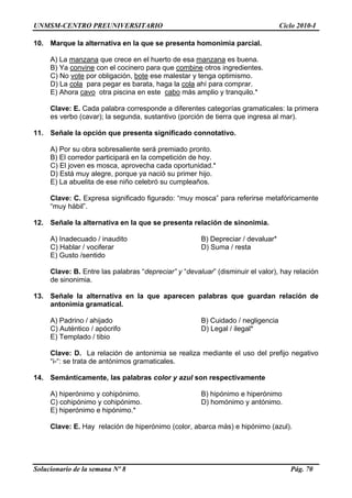 UNMSM-CENTRO PREUNIVERSITARIO Ciclo 2010-I
Solucionario de la semana Nº 8 Pág. 70
10. Marque la alternativa en la que se presenta homonimia parcial.
A) La manzana que crece en el huerto de esa manzana es buena.
B) Ya convine con el cocinero para que combine otros ingredientes.
C) No vote por obligación, bote ese malestar y tenga optimismo.
D) La cola para pegar es barata, haga la cola ahí para comprar.
E) Ahora cavo otra piscina en este cabo más amplio y tranquilo.*
Clave: E. Cada palabra corresponde a diferentes categorías gramaticales: la primera
es verbo (cavar); la segunda, sustantivo (porción de tierra que ingresa al mar).
11. Señale la opción que presenta significado connotativo.
A) Por su obra sobresaliente será premiado pronto.
B) El corredor participará en la competición de hoy.
C) El joven es mosca, aprovecha cada oportunidad.*
D) Está muy alegre, porque ya nació su primer hijo.
E) La abuelita de ese niño celebró su cumpleaños.
Clave: C. Expresa significado figurado: “muy mosca” para referirse metafóricamente
“muy hábil”.
12. Señale la alternativa en la que se presenta relación de sinonimia.
A) Inadecuado / inaudito B) Depreciar / devaluar*
C) Hablar / vociferar D) Suma / resta
E) Gusto /sentido
Clave: B. Entre las palabras “depreciar” y “devaluar” (disminuir el valor), hay relación
de sinonimia.
13. Señale la alternativa en la que aparecen palabras que guardan relación de
antonimia gramatical.
A) Padrino / ahijado B) Cuidado / negligencia
C) Auténtico / apócrifo D) Legal / ilegal*
E) Templado / tibio
Clave: D. La relación de antonimia se realiza mediante el uso del prefijo negativo
“i-“: se trata de antónimos gramaticales.
14. Semánticamente, las palabras color y azul son respectivamente
A) hiperónimo y cohipónimo. B) hipónimo e hiperónimo
C) cohipónimo y cohipónimo. D) homónimo y antónimo.
E) hiperónimo e hipónimo.*
Clave: E. Hay relación de hiperónimo (color, abarca más) e hipónimo (azul).
 
