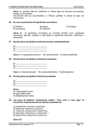 UNMSM-CENTRO PREUNIVERSITARIO Ciclo 2010-I
Solucionario de la semana Nº 8 Pág. 73
Clave: C. Justificar (Del lat. iustificāre). tr. Probar algo con razones convincentes,
testigos o documentos.
Documentar (Del lat. documentāre). tr. Probar, justificar la verdad de algo con
documentos.
26. Es una característica del significado connotativo.
A) Objetivo B) Lógico C) Ambiguo
D) conceptual E) Figurado*
Clave: E. El significado connotativo es conocido también como significado
secundario, figurado, subjetivo y está ligado al significado accesorio, contextual o
situacional.
27. Escriba pares de palabras antónimas léxicas complementarias.
A) ______________________________
B) ______________________________
C) ______________________________
Clave: A) inauguración/clausura B) correcto/errado C) auténtico/apócrifo
28. Escriba pares de palabras antónimas recíprocas.
A) ______________________________
B) ______________________________
C) ______________________________
Clave: A) deudor/acreedor B) comerciante/cliente C) jefe/subalterno
29. Escriba pares de palabras antónimas graduales
A) ______________________________
B) ______________________________
C) ______________________________
Clave:
A) malo/regular/ bueno
B) bajo/mediano/alto
C) delgado/gordo/ obeso
30. Los pares de palabras “adolescente, adulto”, “licor, vino” y “mar, lago” se
encuentran respectivamente en relación semántica de
A) cohiponimia, sinonimia y antonimia.
B) antonimia, hiponimia y sinonimia.
C) hiponimia, cohiponimia e hiperonímia.
D) antonímia, hiperonímia y cohiponimia. *
E) hiperonimia, cohiponimia y antonimia.
Clave: D)
 