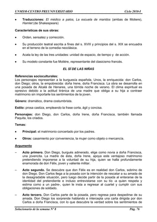 UNMSM-CENTRO PREUNIVERSITARIO Ciclo 2010-I
Solucionario de la semana Nº 8 Pág. 76
 Traducciones: El médico a palos, La escuela de maridos (ambas de Moliere),
Hamlet (de Shakespeare)
Características de sus obras:
 Orden, sensatez y corrección.
 Su producción teatral escrita a fines del s. XVIII y principios del s. XIX se encuadra
en el terreno de la comedia neoclásica.
 Acata la ley de las tres unidades: unidad de espacio, de tiempo y de acción.
 Su modelo constante fue Moliére, representante del clasicismo francés.
EL SÍ DE LAS NIÑAS
Referencias socioculturales:
Los personajes representan a la burguesía española. Unos, la enriquecida: don Carlos,
don Diego; otros, la empobrecida: doña Irene, doña Francisca. La obra se desarrolla en
una posada de Alcalá de Henares, una tórrida noche de verano. El clima espiritual es
opresivo debido a la actitud tiránica de una madre que obliga a su hija a contraer
matrimonio sin importarle los sentimientos de la joven.
Género: dramático, drama costumbrista.
Estilo: prosa castiza, empleando la frase corta, ágil y concisa.
Personajes: don Diego, don Carlos, doña Irene, doña Francisca, también llamada
Paquita, los criados.
Temas:
 Principal: el matrimonio concertado por los padres.
 Otros: casamiento por conveniencia, la mujer como objeto o mercancía.
Argumento
– Acto primero. Don Diego, burgués adinerado, elige como novia a doña Francisca,
una jovencita. La madre de ésta, doña Irene, apoya este ventajoso matrimonio
pretendiendo imponerse a la voluntad de su hija, quien se halla profundamente
enamorada de don Félix, joven y valiente militar.
– Acto segundo. Se descubre que don Félix es en realidad don Carlos, sobrino de
don Diego. Don Carlos llega a la posada con la intención de rescatar a su amada de
la desagradable situación, pero luego decide partir de la posada al enterarse de la
identidad del pretendiente e incluso entrevistarse con su tío -a quien respeta y
estima como a un padre-, quien le insta a regresar al cuartel y cumplir con sus
obligaciones de soldado.
– Acto tercero. Don Carlos parte de la posada, pero regresa para despedirse de su
amada. Don Diego los sorprende hablando e intercepta una carta dirigida por don
Carlos a doña Francisca, con lo que descubre la verdad sobre los sentimientos de
 