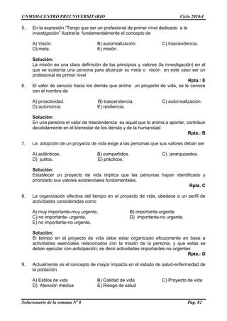 UNMSM-CENTRO PREUNIVERSITARIO Ciclo 2010-I
Solucionario de la semana Nº 8 Pág. 82
5. En la expresión “Tengo que ser un profesional de primer nivel dedicado a la
investigación” ilustraría fundamentalmente el concepto de
A) Visión. B) autorrealización. C) trascendencia.
D) meta. E) misión.
Solución:
La misión es una clara definición de los principios y valores (la investigación) en el
que se sustenta una persona para alcanzar su meta o visión en este caso ser un
profesional de primer nivel
Rpta.: E
6. El valor de servicio hacia los demás que anima un proyecto de vida, se le conoce
con el nombre de
A) proactividad. B) trascendencia. C) autorrealización.
D) autonomía. E) resiliencia.
Solución:
En una persona el valor de trascendencia es aquel que lo anima a aportar, contribuir
decididamente en el bienestar de los demás y de la humanidad
Rpta.: B
7. La adopción de un proyecto de vida exige a las personas que sus valores deban ser
A) auténticos. B) compartidos. C) jerarquizados.
D) justos. E) prácticos.
Solución:
Establecer un proyecto de vida implica que las personas hayan identificado y
priorizado sus valores existenciales fundamentales.
Rpta. C
8. La organización efectiva del tiempo en el proyecto de vida, obedece a un perfil de
actividades consideradas como
A) muy importante-muy urgente. B) importante-urgente.
C) no importante- urgente. D) importante-no urgente.
E) no importante-no urgente.
Solución:
El tiempo en el proyecto de vida debe estar organizado eficazmente en base a
actividades esenciales relacionados con la misión de la persona, y que estas se
deban ejecutar con anticipación; es decir actividades importantes-no urgentes
Rpta.: D
9. Actualmente es el concepto de mayor impacto en el estado de salud-enfermedad de
la población
A) Estilos de vida B) Calidad de vida C) Proyecto de vida
D) Atención médica E) Riesgo de salud
 