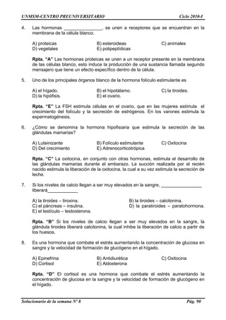 UNMSM-CENTRO PREUNIVERSITARIO Ciclo 2010-I
Solucionario de la semana Nº 8 Pág. 90
4. Las hormonas _______________, se unen a receptores que se encuentran en la
membrana de la célula blanco.
A) proteicas B) esteroideas C) animales
D) vegetales E) polipeptídicas
Rpta. “A” Las hormonas proteicas se unen a un receptor presente en la membrana
de las células blanco, esto induce la producción de una sustancia llamada segundo
mensajero que tiene un efecto específico dentro de la célula.
5. Uno de los principales órganos blanco de la hormona folículo estimulante es
A) el hígado. B) el hipotálamo. C) la tiroides.
D) la hipófisis. E) el ovario.
Rpta. “E” La FSH estimula células en el ovario, que en las mujeres estimula el
crecimiento del folículo y la secreción de estrógenos. En los varones estimula la
espermatogénesis.
6. ¿Cómo se denomina la hormona hipofisiaria que estimula la secreción de las
glándulas mamarias?
A) Luteinizante B) Folículo estimulante C) Oxitocina
D) Del crecimiento E) Adrenocorticotrópica
Rpta. “C” La oxitocina, en conjunto con otras hormonas, estimula el desarrollo de
las glándulas mamarias durante el embarazo. La succión realizada por el recién
nacido estimula la liberación de la oxitocina, la cual a su vez estimula la secreción de
leche.
7. Si los niveles de calcio llegan a ser muy elevados en la sangre, ________________
liberará____________
A) la tiroides – tiroxina. B) la tiroides – calcitonina.
C) el páncreas – insulina. D) la paratiroides – paratohormona.
E) el testículo – testosterona.
Rpta. “B” Si los niveles de calcio llegan a ser muy elevados en la sangre, la
glándula tiroides liberará calcitonina, la cual inhibe la liberación de calcio a partir de
los huesos.
8. Es una hormona que combate el estrés aumentando la concentración de glucosa en
sangre y la velocidad de formación de glucógeno en el hígado.
A) Epinefrina B) Antidiurética C) Oxitocina
D) Cortisol E) Aldosterona
Rpta. “D” El cortisol es una hormona que combate el estrés aumentando la
concentración de glucosa en la sangre y la velocidad de formación de glucógeno en
el hígado.
 