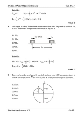 UNMSM-CENTRO PREUNIVERSITARIO Ciclo 2010-I
Solucionario de la semana Nº 8 Pág. 93
A
B
r =2m
r =2m
r =1m
Solución:
Hg2VVm
2
1
mgHEE 22
cgp 
J60Hgm)Hg2(m
2
1
Vm
2
1
E 2
C 
Clave: B
3. En la figura, el trabajo total realizado sobre el bloque de masa 2 kg entre los puntos A y B
es 64 J. Determine la energía cinética del bloque en el punto B.
A) 75 J
B) 90 J
C) 100 J
D) 125 J
E) 150 J
Solución:
J100)6)(2(
2
1
J64E
mV
2
1
WE:entonces,Vm
2
1
EEW
2
)B(c
2
A)B(C
2
A)B(C


Clave: C
4. Determine la rapidez en el punto B, cuando la bolita de peso 0,5 N se desplaza desde el
punto A con rapidez inicial 5 m/s hacia el punto B. Se desprecia todo tipo de rozamiento.
A) 10 m/s
B) 15 m/s
C) 9 m/s
D) 7 m/s
E) 5 m/s
6m
V = 6m/sA VB
A B
 