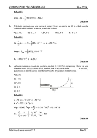 UNMSM-CENTRO PREUNIVERSITARIO Ciclo 2010-I
Solucionario de la semana Nº 8 Pág. 95
10cm
H
Solución:
J100)m10()N20(
2
1
Wárea 
Clave: B
7. El trabajo efectuado por una fuerza al estirar 20 cm un resorte es 9,0 J. ¿Qué energía
potencial elástica tendrá el resorte, al estirarlo 10 cm?
A) 2, 25 J B) 6, 0 J C) 4, 5 J D) 3, 0 J E) 9, 0 J
Solución:
J25,2J10x225E
)10x10()450(
2
1
E:luego
m/N450k)10x20(
2
1
9xk
2
1
W
2
c
22
222
ep






Clave: B
8. La figura muestra un resorte de constante elástica K = 300 N/m comprimido 10 cm y a una
esfera de masa 150 g ubicado en su extremo libre. Calcular la altura H máxima,
que alcanza la esfera cuando abandona el resorte. (Despreciar el rozamiento).
A) 0,5 m
B) 1 m
C) 1,5 m
D) 2 m
E) 3 m
Solución:
m1
30
30
15
30
2
1
10x15
3
2
1
H
N10x1510x10x15
s
m
10xkg10x150mg
3)10(x300xk
m10m10x10cm10x
1
123
2
3
12
12























Clave: B
 