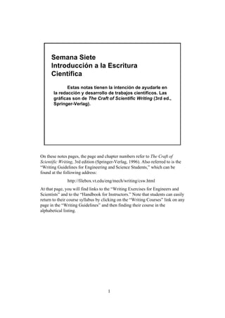 Semana Siete
      Introducción a la Escritura
      Científica
              Estas notas tienen la intención de ayudarle en
       la redacción y desarrollo de trabajos científicos. Las
       gráficas son de The Craft of Scientific Writing (3rd ed.,
       Springer-Verlag).




On these notes pages, the page and chapter numbers refer to The Craft of
Scientific Writing, 3rd edition (Springer-Verlag, 1996). Also referred to is the
“Writing Guidelines for Engineering and Science Students,” which can be
found at the following address:
               http://filebox.vt.edu/eng/mech/writing/csw.html
At that page, you will find links to the “Writing Exercises for Engineers and
Scientists” and to the “Handbook for Instructors.” Note that students can easily
return to their course syllabus by clicking on the “Writing Courses” link on any
page in the “Writing Guidelines” and then finding their course in the
alphabetical listing.




                                      1
 