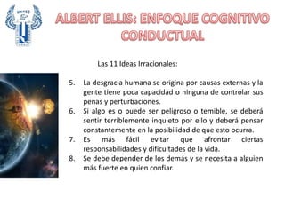 Las 11 Ideas Irracionales:
5. La desgracia humana se origina por causas externas y la
gente tiene poca capacidad o ninguna de controlar sus
penas y perturbaciones.
6. Si algo es o puede ser peligroso o temible, se deberá
sentir terriblemente inquieto por ello y deberá pensar
constantemente en la posibilidad de que esto ocurra.
7. Es más fácil evitar que afrontar ciertas
responsabilidades y dificultades de la vida.
8. Se debe depender de los demás y se necesita a alguien
más fuerte en quien confiar.
 