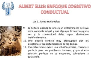 Las 11 Ideas Irracionales:
9. La historia pasada de uno es un determinante decisivo
de la conducta actual, y que algo que le ocurrió alguna
vez y le conmocionó debe seguir afectándole
indefinidamente.
10. Uno deberá sentirse muy preocupado por los
problemas y las perturbaciones de los demás.
11. Invariablemente existe una solución precisa, correcta y
perfecta para los problemas humano, y que si esta
solución perfecta no se encuentra, sobreviene la
catástrofe.
 