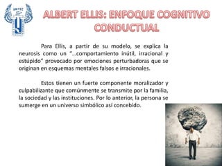 Para Ellis, a partir de su modelo, se explica la
neurosis como un “…comportamiento inútil, irracional y
estúpido” provocado por emociones perturbadoras que se
originan en esquemas mentales falsos e irracionales.
Estos tienen un fuerte componente moralizador y
culpabilizante que comúnmente se transmite por la familia,
la sociedad y las instituciones. Por lo anterior, la persona se
sumerge en un universo simbólico así concebido.
 
