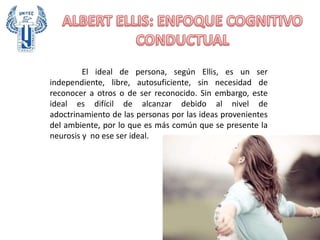 El ideal de persona, según Ellis, es un ser
independiente, libre, autosuficiente, sin necesidad de
reconocer a otros o de ser reconocido. Sin embargo, este
ideal es difícil de alcanzar debido al nivel de
adoctrinamiento de las personas por las ideas provenientes
del ambiente, por lo que es más común que se presente la
neurosis y no ese ser ideal.
 