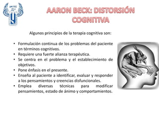 Algunos principios de la terapia cognitiva son:
• Formulación continua de los problemas del paciente
en términos cognitivos.
• Requiere una fuerte alianza terapéutica.
• Se centra en el problema y el establecimiento de
objetivos.
• Pone énfasis en el presente.
• Enseña al paciente a identificar, evaluar y responder
a los pensamientos y creencias disfuncionales.
• Emplea diversas técnicas para modificar
pensamientos, estado de ánimo y comportamientos.
 
