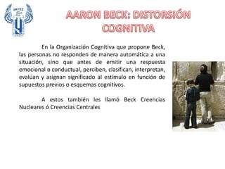 En la Organización Cognitiva que propone Beck,
las personas no responden de manera automática a una
situación, sino que antes de emitir una respuesta
emocional o conductual, perciben, clasifican, interpretan,
evalúan y asignan significado al estímulo en función de
supuestos previos o esquemas cognitivos.
A estos también les llamó Beck Creencias
Nucleares ó Creencias Centrales
 