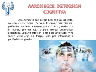 Otro elemento que integra Beck son los supuestos
o creencias intermedias. Se trata de ideas o creencias más
profundas que tiene la persona sobre sí mismo, los demás y
el mundo, que dan lugar a pensamientos automáticos
específicos. Comúnmente son ideas poco articuladas y no
suelen expresarse en terapia sino por inferencias o
poniéndolos a prueba.
 