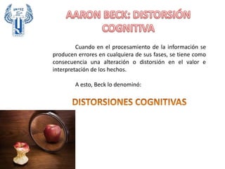 Cuando en el procesamiento de la información se
producen errores en cualquiera de sus fases, se tiene como
consecuencia una alteración o distorsión en el valor e
interpretación de los hechos.
A esto, Beck lo denominó:
 