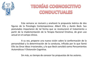 Esta semana se revisará y analizará la propuesta teórica de dos
figuras de la Psicología Contemporánea: Albert Ellis y Aarón Beck. Sus
postulados impactaron de tal forma que se revolucionó el tratamiento a
partir de la implementación de la Terapia Racional Emotiva, de gran uso
actual en el campo clínico.
A su vez, propone una nueva visión sobre la conformación de la
personalidad y la determinación de la conducta, influída por lo que llamó
Ellis las Once Ideas Irracionales, y lo que Beck concibió como Pensamientos
Automáticos Y Distorsión Cognitiva.
Sin más, es tiempo de conocer las propuestas de los autores.
 