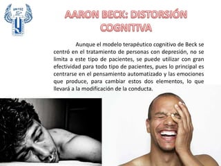 Aunque el modelo terapéutico cognitivo de Beck se
centró en el tratamiento de personas con depresión, no se
limita a este tipo de pacientes, se puede utilizar con gran
efectividad para todo tipo de pacientes, pues lo principal es
centrarse en el pensamiento automatizado y las emociones
que produce, para cambiar estos dos elementos, lo que
llevará a la modificación de la conducta.
 