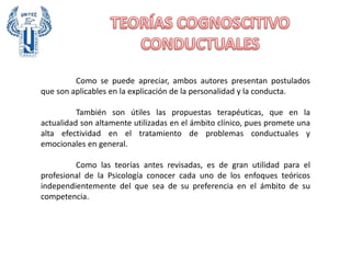 Como se puede apreciar, ambos autores presentan postulados
que son aplicables en la explicación de la personalidad y la conducta.
También son útiles las propuestas terapéuticas, que en la
actualidad son altamente utilizadas en el ámbito clínico, pues promete una
alta efectividad en el tratamiento de problemas conductuales y
emocionales en general.
Como las teorías antes revisadas, es de gran utilidad para el
profesional de la Psicología conocer cada uno de los enfoques teóricos
independientemente del que sea de su preferencia en el ámbito de su
competencia.
 