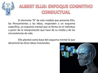 El elemento “B” de este modelo que presenta Ellis,
los Pensamientos y las Ideas, responden a un esquema
específico, un esquema mental que se forma en el individuo
a partir de la interpretación que hace de su medio y de las
circunstancias de vida.
Ellis planteó como base del esquema mental lo que
denominó las Once Ideas Irracionales.
 