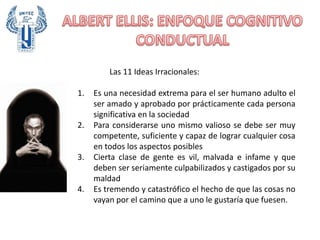 Las 11 Ideas Irracionales:
1. Es una necesidad extrema para el ser humano adulto el
ser amado y aprobado por prácticamente cada persona
significativa en la sociedad
2. Para considerarse uno mismo valioso se debe ser muy
competente, suficiente y capaz de lograr cualquier cosa
en todos los aspectos posibles
3. Cierta clase de gente es vil, malvada e infame y que
deben ser seriamente culpabilizados y castigados por su
maldad
4. Es tremendo y catastrófico el hecho de que las cosas no
vayan por el camino que a uno le gustaría que fuesen.
 