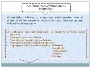 DOS TIPOS DE CONTENIDOS DE LA
                       FORMACIÓN


•Contenidos básicos y comunes: relacionados con el
dominio de los recursos necesarios para desarrollar una
vida y social aceptable.


Los enfoques mas personalistas: -la madurez personal como
  objetivo:
• Aprender a ser uno mismo.
• Aprender a convivir con los demás.
• Aprender a asumir responsabilidades.
• Impregnarse de los valores básicos: -Libertad.
                                      -Igualdad.
                                      -solidaridad.
                                      -Respeto.
                                      -dialogo
 