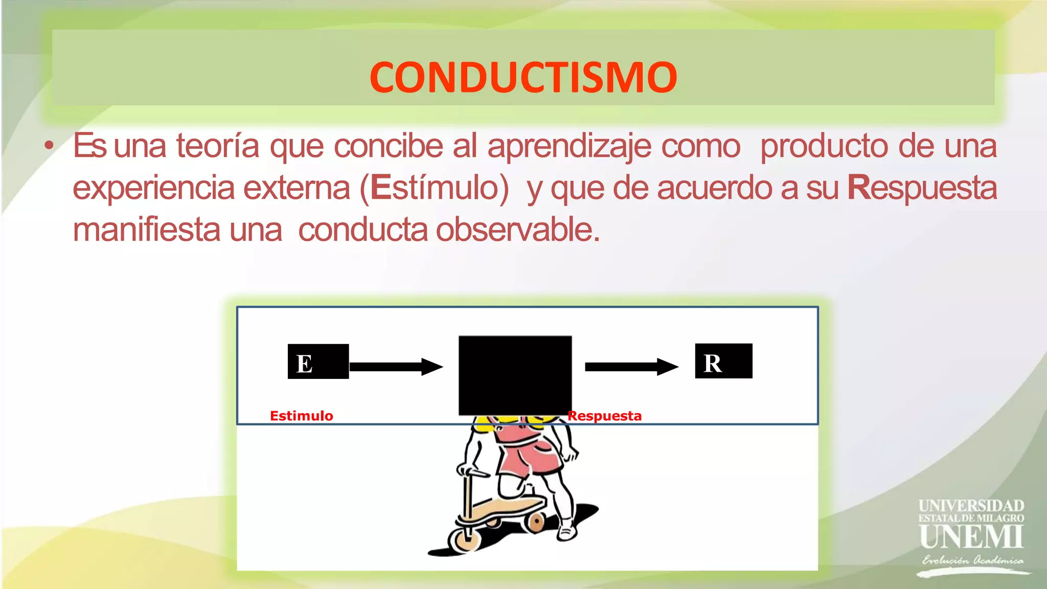 CONDUCTISMO
• Esuna teoría que concibe al aprendizaje como producto de una
experiencia externa (Estímulo) y que de acuerdo a su Respuesta
manifiesta una conducta observable.
E R
Estimulo Respuesta
 