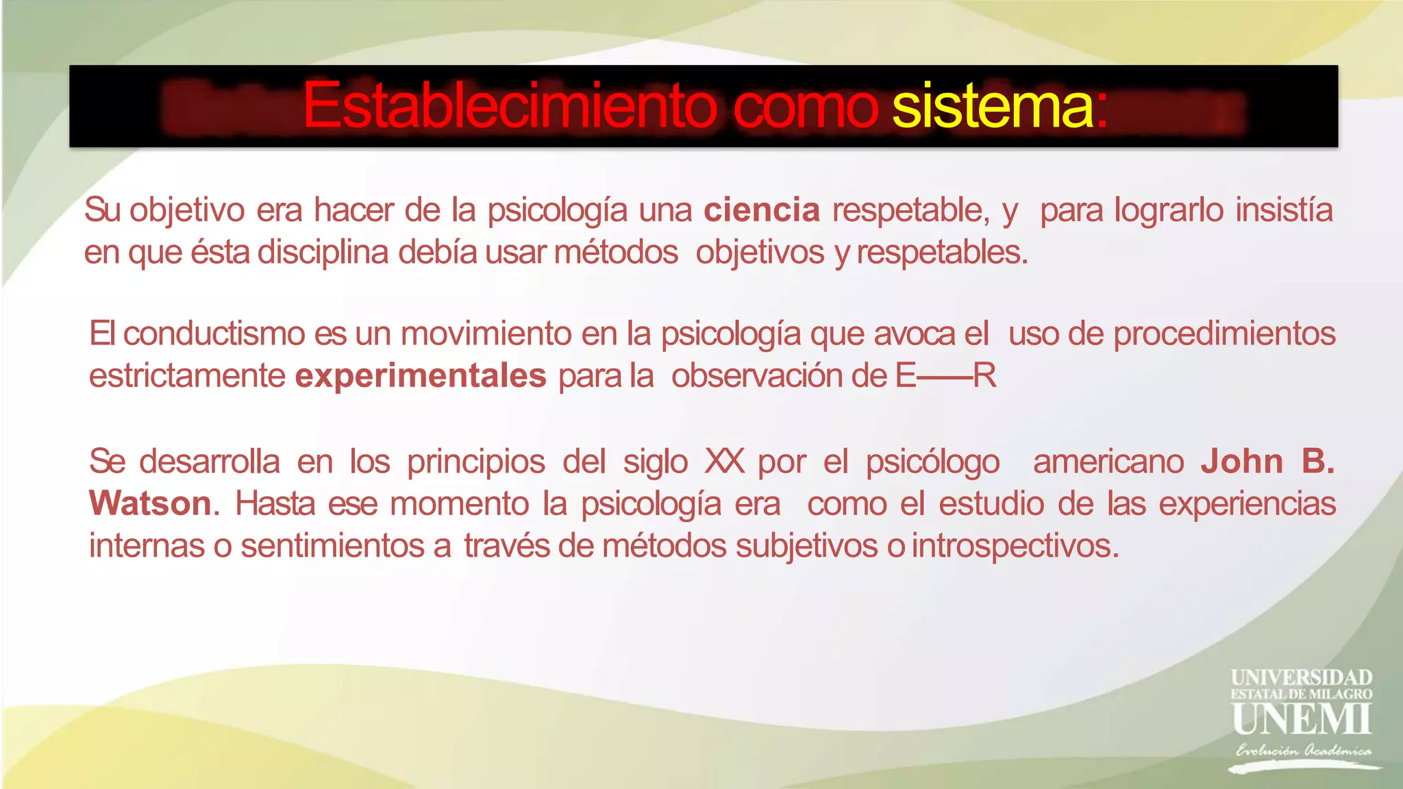 Establecimiento como sistema:
Su objetivo era hacer de la psicología una ciencia respetable, y para lograrlo insistía
en que ésta disciplina debía usar métodos objetivos yrespetables.
El conductismo es un movimiento en la psicología que avoca el uso de procedimientos
estrictamente experimentales para la observación de E------R
Se desarrolla en los principios del siglo XX por el psicólogo americano John B.
Watson. Hasta ese momento la psicología era como el estudio de las experiencias
internas o sentimientos a través de métodos subjetivos ointrospectivos.
 
