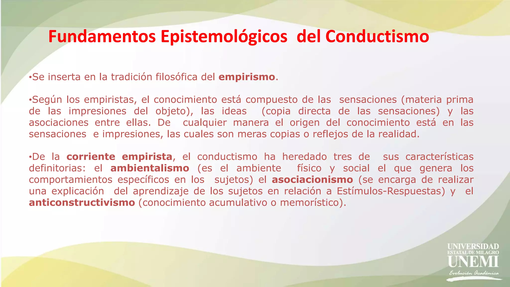 Fundamentos Epistemológicos del Conductismo
•Se inserta en la tradición filosófica del empirismo.
•Según los empiristas, el conocimiento está compuesto de las sensaciones (materia prima
de las impresiones del objeto), las ideas (copia directa de las sensaciones) y las
asociaciones entre ellas. De cualquier manera el origen del conocimiento está en las
sensaciones e impresiones, las cuales son meras copias o reflejos de la realidad.
•De la corriente empirista, el conductismo ha heredado tres de sus características
definitorias: el ambientalismo (es el ambiente físico y social el que genera los
comportamientos específicos en los sujetos) el asociacionismo (se encarga de realizar
una explicación del aprendizaje de los sujetos en relación a Estímulos-Respuestas) y el
anticonstructivismo (conocimiento acumulativo o memorístico).
 