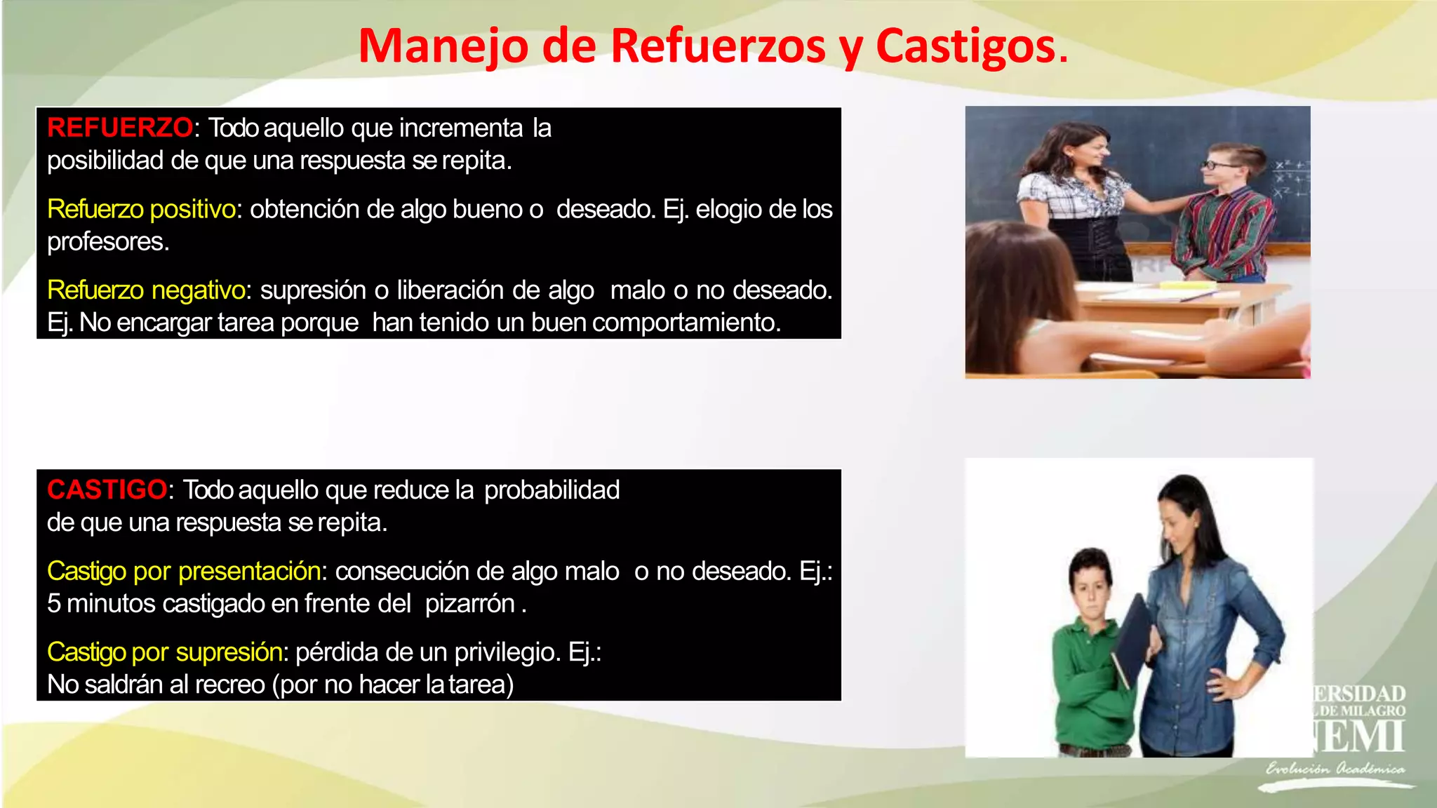 Manejo de Refuerzos y Castigos.
REFUERZO: Todoaquello que incrementa la
posibilidad de que una respuesta serepita.
Refuerzo positivo: obtención de algo bueno o deseado. Ej. elogio de los
profesores.
Refuerzo negativo: supresión o liberación de algo malo o no deseado.
Ej.No encargar tarea porque han tenido un buen comportamiento.
CASTIGO: Todoaquello que reduce la probabilidad
de que una respuesta serepita.
Castigo por presentación: consecución de algo malo o no deseado. Ej.:
5 minutos castigado en frente del pizarrón .
Castigo por supresión: pérdida de un privilegio. Ej.:
No saldrán al recreo (por no hacer latarea)
 