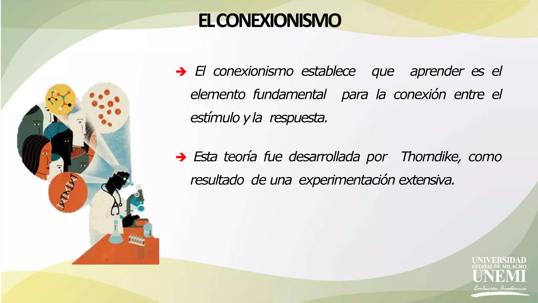 ELCONEXIONISMO
 El conexionismo establece que aprender es el
elemento fundamental para la conexión entre el
estímulo yla respuesta.
 Esta teoría fue desarrollada por Thorndike, como
resultado de una experimentación extensiva.
 