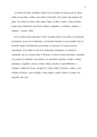 8
Las Pautas de crianza entendidas además como el conjunto de acciones que los sujetos
adultos de una cultura realizan, para orientar el desarrollo de los sujetos más pequeños del
grupo. “Las pautas de crianza varían según el lugar, la cultura e incluso el tipo de familia,
porque están condicionadas por factores políticos, geográficos, económicos, religiosos y
culturales”. (Larrain, 2008)
Por eso resulta de gran importancia incluir de manera directa a los padres en el desarrollo
del proyecto, ya que con el compromiso y la adecuada educación en casa, permitirá tener un
desarrollo integral del adolescente que participe en el proyecto. Se espera aportar al
mejoramiento de la calidad de vida de los adolescentes participantes en el proyecto
entendiendo que este concepto alude al “bienestar en todas las facetas del hombre, atendiendo
a la creación de condiciones para satisfacer sus necesidades materiales (comida y cobijo),
psicológicas (seguridad y afecto), sociales (trabajo, derechos y responsabilidades) y
ecológicas (calidad del 24 aire, del agua)”.(S. Choren, 2000). El término se utiliza en una
variedad de ciencias, como sociología, ciencia política, estudios médicos y estudios del
desarrollo entre otros.
 