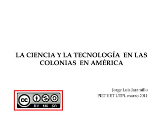 LA CIENCIA Y LA TECNOLOGÍA  EN LAS COLONIAS  EN AMÉRICA Jorge Luis Jaramillo PIET EET UTPL marzo 2011 