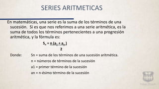 SERIES ARITMETICAS
En matemáticas, una serie es la suma de los términos de una
sucesión. Si es que nos referimos a una serie aritmética, es la
suma de todos los términos pertenecientes a una progresión
aritmética, y la fórmula es:
Sn = n (a1 + an )
2
Donde: Sn = suma de los términos de una sucesión aritmética.
n = números de términos de la sucesión
a1 = primer término de la sucesión
an = n-ésimo término de la sucesión
 