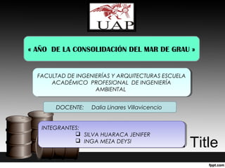 Presentation Title
« AÑO DE LA CONSOLIDACIÓN DEL MAR DE GRAU »
FACULTAD DE INGENIERÍAS Y ARQUITECTURAS ESCUELA
ACADÉMICO PROFESIONAL DE INGENIERÍA
AMBIENTAL
FACULTAD DE INGENIERÍAS Y ARQUITECTURAS ESCUELA
ACADÉMICO PROFESIONAL DE INGENIERÍA
AMBIENTAL
INTEGRANTES:
 SILVA HUARACA JENIFER
 INGA MEZA DEYSI
INTEGRANTES:
 SILVA HUARACA JENIFER
 INGA MEZA DEYSI
DOCENTE: Dalia Linares Villavicencio
 