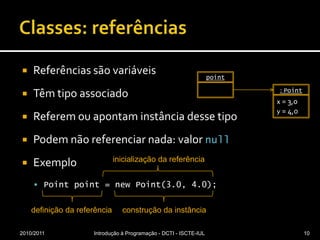 Classes: referênciasReferências são variáveisTêm tipo associadoReferem ou apontam instância desse tipoPodem não referenciar nada: valor nullExemploPoint point = new Point(3.0, 4.0);2010/2011Introdução à Programação - DCTI - ISCTE-IUL10point: Pointx = 3,0y = 4,0inicialização da referênciadefinição da referênciaconstrução da instância