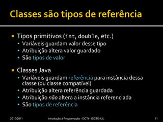 Classes são tipos de referênciaTipos primitivos (int, double, etc.)Variáveis guardam valor desse tipoAtribuição altera valor guardadoSão tipos de valorClasses JavaVariáveis guardam referência para instância dessa classe (ou classe compatível)Atribuição altera referência guardadaAtribuição não altera a instância referenciadaSão tipos de referência2010/2011Introdução à Programação - DCTI - ISCTE-IUL11