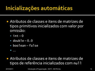 Inicializações automáticasAtributos de classes e itens de matrizes de tipos primitivos inicializados com valor por omissão:int – 0double – 0.0boolean – false… Atributos de classes e itens de matrizes de tipos de referência inicializados com null2010/2011Introdução à Programação - DCTI - ISCTE-IUL14