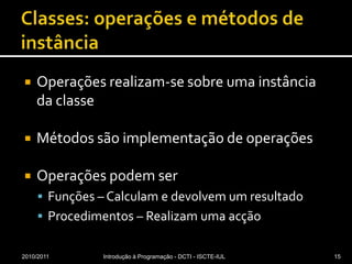 Classes: operações e métodos de instânciaOperações realizam-se sobre uma instância da classeMétodos são implementação de operaçõesOperações podem serFunções – Calculam e devolvem um resultadoProcedimentos – Realizam uma acção2010/2011Introdução à Programação - DCTI - ISCTE-IUL15