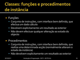 Classes: funções e procedimentos de instânciaFunçõesConjunto de instruções, com interface bem definida, que efectua um dado cálculoDevolvem explicitamente um resultado ao exteriorNão devem efectuar qualquer alteração ao estado do objectoProcedimentosConjunto de instruções, com interface bem definida, que realiza uma determinada acção (normalmente alteram o estado da instância)Não devolvem explicitamente um resultado ao exterior 2010/2011Introdução à Programação - DCTI - ISCTE-IUL16