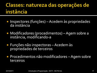 Classes: natureza das operações de instânciaInspectores (funções) – Acedem às propriedades da instânciaModificadores (procedimentos) – Agem sobre a instância, modificando-aFunções não inspectoras – Acedem às propriedades de terceirosProcedimentos não modificadores – Agem sobre terceiros2010/2011Introdução à Programação - DCTI - ISCTE-IUL17