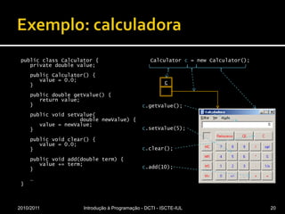 Exemplo: calculadorapublicclassCalculator {privatedoublevalue;publicCalculator() {value = 0.0;   }publicdoublegetValue() {returnvalue;   }publicvoidsetValue(doublenewValue) {value = newValue;   }publicvoidclear() {value = 0.0;   }	publicvoidadd(doubleterm) {value += term;   }   …}Calculatorc = newCalculator();2010/2011Introdução à Programação - DCTI - ISCTE-IUL20c.getValue();cc.setValue(5);c.clear();c.add(10);