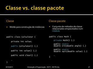 Classe vs. classe pacoteClasseMolde para construção de instânciaspublic class Calculator {    private int value;public Calculator() {…}    public int value() {…}    public void clear() {…}    …}Classe pacoteConjunto de métodos de classe relacionados empacotados num módulopublicclassMath {privateMath() {…}publicstaticdoublesin(doubleangle) {…}publicstaticdoublesqrt(doublevalue) {…}    …}2010/2011Introdução à Programação - DCTI - ISCTE-IUL21