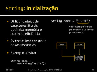 String: inicializaçãoUtilizar cadeias de caracteres literais optimiza memória e aumenta eficiênciaEvitar utilizar construir novas instânciasExemplo a evitarStringname =newString("ISCTE");Stringname= "ISCTE";2010/2011Introdução à Programação - DCTI - ISCTE-IUL23valor literal (referência para instância de String pré-existente)"ISCTE": Stringname“ISCTE”