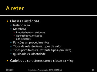 A reterClasses e instânciasInstanciaçãoMembrosPropriedades vs. atributosOperações vs. métodosConstrutoresFunções vs. procedimentosTipos de referência vs. tipos de valorTipos primitivos vs. restante tipos (em Java)Igualdade vs. identidadeCadeias de caracteres com a classe String2010/2011Introdução à Programação - DCTI - ISCTE-IUL28