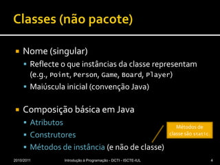 Classes (nãopacote)Nome (singular)Reflecte o que instâncias da classe representam (e.g., Point, Person, Game, Board, Player)Maiúscula inicial (convenção Java)Composição básica em JavaAtributosConstrutoresMétodos de instância (e não de classe)2010/2011Introdução à Programação - DCTI - ISCTE-IUL4Métodos de classe são static.