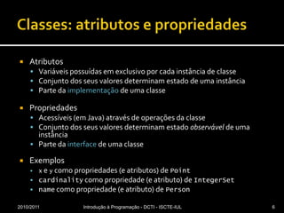 Classes: atributos e propriedadesAtributosVariáveis possuídas em exclusivo por cada instância de classeConjunto dos seus valores determinam estado de uma instânciaParte da implementação de uma classePropriedadesAcessíveis (em Java) através de operações da classeConjunto dos seus valores determinam estado observável de uma instânciaParte da interface de uma classeExemplosx e y como propriedades (e atributos) de Pointcardinality como propriedade (e atributo) de IntegerSetname como propriedade (e atributo) de Person2010/2011Introdução à Programação - DCTI - ISCTE-IUL6