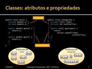 Classes: atributos e propriedadespublic class Point {privatedouble x;privatedouble y;   …public double getX() {      return x;   }public double getY() {      return y;   }   …}public class IntegerSet {privateint[] items;privateint cardinality;   …publicint[] getItems() {      return Arrays.copyOf(items,                       cardinality);   }   …}2010/2011Introdução à Programação - DCTI - ISCTE-IUL7atributosatributospropriedadespropriedadesInstâncias dePointInstâncias de IntegerSet(0; 0)(1; 1){-1, 0, 1}{ }{0, 2, 4}(2; -2)(2; 1){1, 2, 3, 5, 7, 9}(1; 7,2)