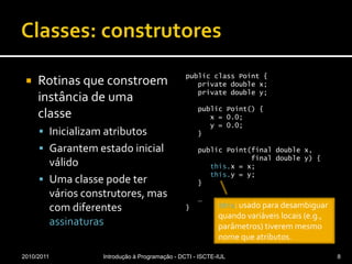 Classes: construtoresRotinas que constroem instância de uma classeInicializam atributosGarantem estado inicial válidoUma classe pode ter vários construtores, mas com diferentes assinaturaspublicclassPoint {privatedouble x;privatedouble y;publicPoint() {      x = 0.0;      y = 0.0;   }publicPoint(final double x,                final double y) {this.x = x;this.y = y;     }   … }2010/2011Introdução à Programação - DCTI - ISCTE-IUL8this: usado para desambiguar quando variáveis locais (e.g., parâmetros) tiverem mesmo nome que atributos.