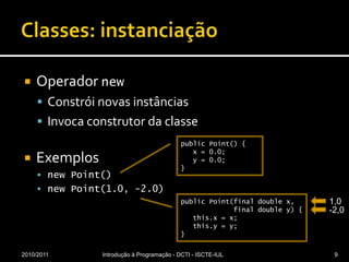 Classes: instanciaçãoOperador newConstrói novas instânciasInvoca construtor da classeExemplosnewPoint()newPoint(1.0, -2.0)2010/2011Introdução à Programação - DCTI - ISCTE-IUL9public Point() {   x = 0.0;   y = 0.0;}1,0public Point(final double x,             final double y) {this.x = x;this.y = y;}-2,0