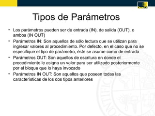 Tipos de Parámetros
• Los parámetros pueden ser de entrada (IN), de salida (OUT), o
  ambos (IN OUT)
• Parámetros IN: Son aquellos de sólo lectura que se utilizan para
  ingresar valores al procedimiento. Por defecto, en el caso que no se
  especifique el tipo de parámetro, éste se asume como de entrada
• Parámetros OUT: Son aquellos de escritura en donde el
  procedimiento le asigna un valor para ser utilizado posteriormente
  por el bloque que lo haya invocado
• Parámetros IN OUT: Son aquellos que poseen todas las
  características de los dos tipos anteriores
 