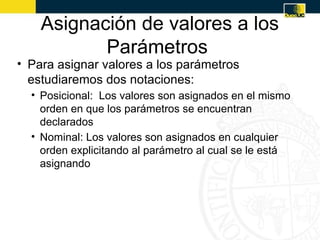 Asignación de valores a los
           Parámetros
• Para asignar valores a los parámetros
  estudiaremos dos notaciones:
  • Posicional: Los valores son asignados en el mismo
    orden en que los parámetros se encuentran
    declarados
  • Nominal: Los valores son asignados en cualquier
    orden explicitando al parámetro al cual se le está
    asignando
 