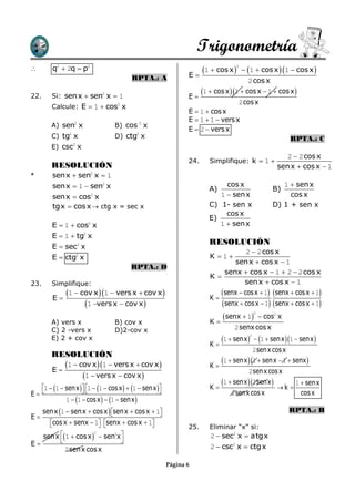 Trigonometría
       q2  2q  p2                                              1  cos x          1  cos x  1  cos x 
                                                                                  2


                                        RPTA.: A               E
                                                                                       2 cos x

22.     Si: sen x  sen2 x  1                                 E
                                                                     1  cos x 1  cos x  1  cos x 
                                                                                   2 cos x
        Calcule: E  1  cos x    2
                                                               E  1  cos x
                                                               E  1  1  vers x
        A) sen2 x                B) cos 2 x
                                                               E  2  vers x
        C) tg2 x                 D) ctg2 x                                                                  RPTA.: C
        E) csc2 x
                                                                                                          2  2 cos x
                                                               24.      Simplifique: k  1 
        RESOLUCIÓN                                                                                     sen x  cos x  1
*       sen x  sen2 x  1
        sen x  1  sen2 x                                                   cos x                      1  sen x
                                                                        A)                           B)
        sen x  cos2 x                                                     1  sen x                      cos x
        tgx  cos x  ctg x = sec x                                     C) 1- sen x                  D) 1 + sen x
                                                                             cos x
                                                                        E)
        E  1  cos2 x                                                     1  sen x
        E  1  tg2 x
                                                                        RESOLUCIÓN
        E  sec2 x
                                                                                    2  2 cos x
        E  ctg2 x                                                      K 1
                                                                               sen x  cos x  1
                                        RPTA.: D
                                                                            senx  cos x  1  2  2 cos x
                                                                        K
23.     Simplifique:                                                               sen x  cos x  1
              1  cov x  1  vers x  cov x                         K
                                                                           senx  cos x  1 senx  cos x  1
        E
                    1 vers x  cov x                                    senx  cos x  1 senx  cos x  1
                                                                            senx  1
                                                                                             2
                                                                                                  cos2 x
        A) vers x                B) cov x                               K
        C) 2 -vers x             D)2-cov x                                        2 senx cos x
                                                                           1  senx   1  senx 1  senx 
                                                                                         2
        E) 2 + cov x
                                                                        K
                                                                                         2 senx cos x
        RESOLUCIÓN
             1  cov x  1  vers x  cov x                          K
                                                                             1  senx 1  senx  1  senx 
        E                                                                           2 senx cos x
                    1  vers x  cov x 
                                                                           1  senx 2 senx   k  1  senx
   1  1  senx  1  1  cos x   1  senx                    K
E                                                                         2 senx cos x             cos x
             1  1  cos x   1  senx 
   senx 1  senx  cos x  senx  cos x  1
                                                                                                          RPTA.: B
E
     cos x  senx  1 senx  cos x  1
                                                           25.      Eliminar “x” si:
   sen x 1  cos x   sen x
                            2 
                      2
                                                                        2  sec2 x  atgx
E                            
           2 sen x cos x                                                2  csc2 x  ctgx

                                                        Página 6
 